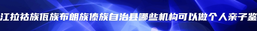 双江拉祜族佤族布朗族傣族自治县哪些机构可以做个人亲子鉴定