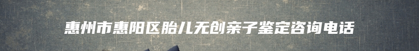 惠州市惠阳区胎儿无创亲子鉴定咨询电话
