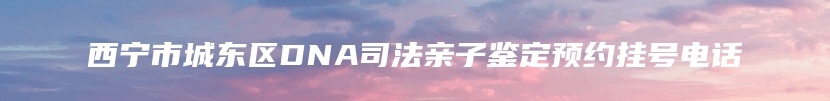 西宁市城东区DNA司法亲子鉴定预约挂号电话