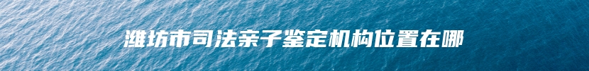 潍坊市司法亲子鉴定机构位置在哪