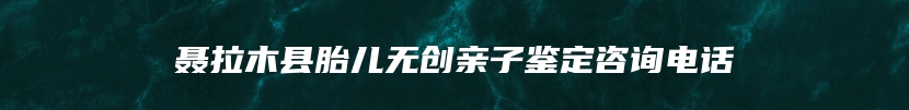 聂拉木县胎儿无创亲子鉴定咨询电话