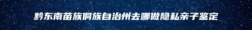 黔东南苗族侗族自治州去哪做隐私亲子鉴定