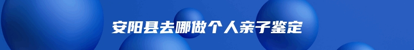 安阳县去哪做个人亲子鉴定