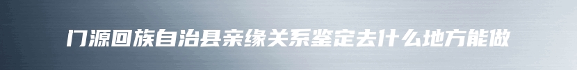 门源回族自治县亲缘关系鉴定去什么地方能做