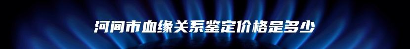 河间市血缘关系鉴定价格是多少