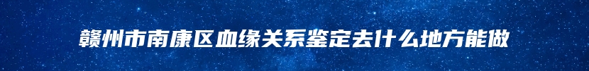 赣州市南康区血缘关系鉴定去什么地方能做