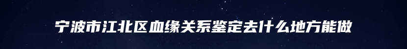 宁波市江北区血缘关系鉴定去什么地方能做