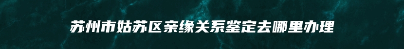 苏州市姑苏区亲缘关系鉴定去哪里办理