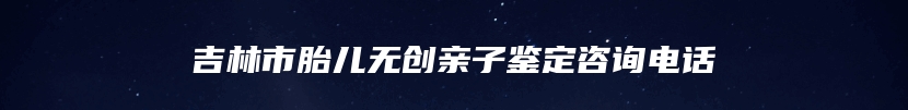 吉林市胎儿无创亲子鉴定咨询电话