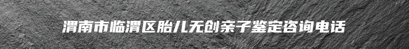 渭南市临渭区胎儿无创亲子鉴定咨询电话