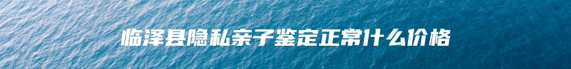临泽县隐私亲子鉴定正常什么价格