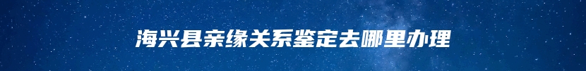 海兴县亲缘关系鉴定去哪里办理