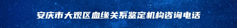 安庆市大观区血缘关系鉴定机构咨询电话