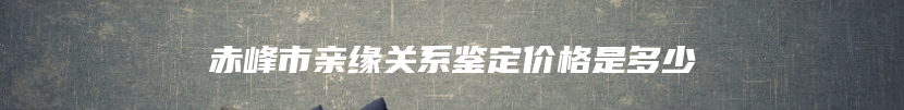 赤峰市亲缘关系鉴定价格是多少