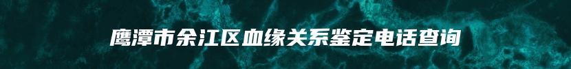 鹰潭市余江区血缘关系鉴定电话查询