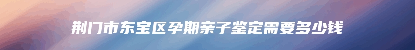 荆门市东宝区孕期亲子鉴定需要多少钱
