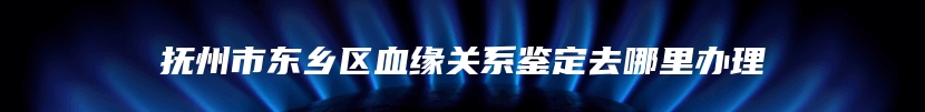 抚州市东乡区血缘关系鉴定去哪里办理