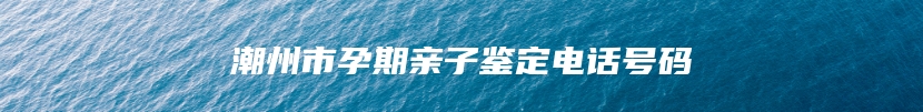 潮州市孕期亲子鉴定电话号码