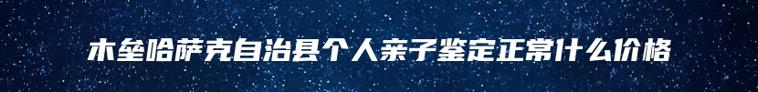 木垒哈萨克自治县个人亲子鉴定正常什么价格