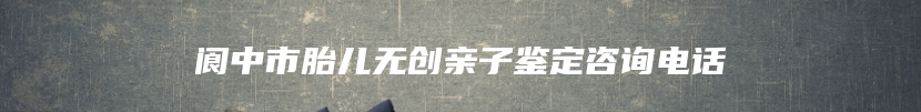 阆中市胎儿无创亲子鉴定咨询电话