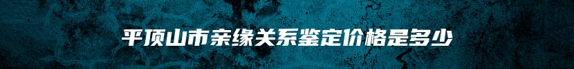 平顶山市亲缘关系鉴定价格是多少