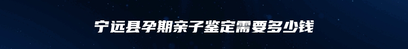 宁远县孕期亲子鉴定需要多少钱