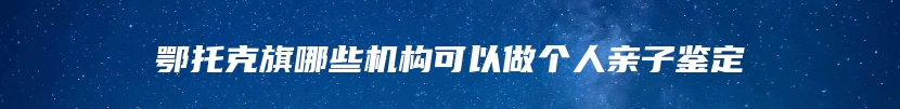 鄂托克旗哪些机构可以做个人亲子鉴定
