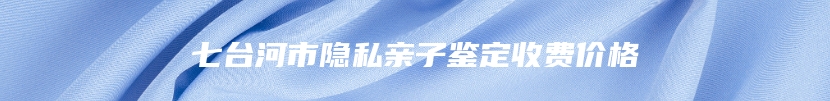 七台河市隐私亲子鉴定收费价格
