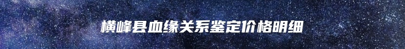 横峰县血缘关系鉴定价格明细