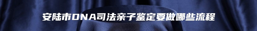 安陆市DNA司法亲子鉴定要做哪些流程