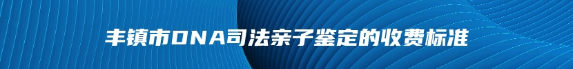 丰镇市DNA司法亲子鉴定的收费标准