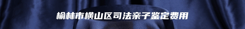 榆林市横山区司法亲子鉴定费用