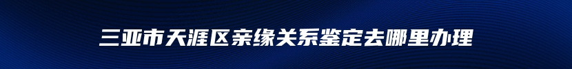 三亚市天涯区亲缘关系鉴定去哪里办理