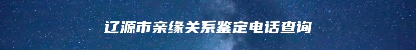 辽源市亲缘关系鉴定电话查询