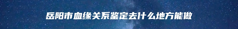 岳阳市血缘关系鉴定去什么地方能做