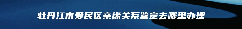 牡丹江市爱民区亲缘关系鉴定去哪里办理