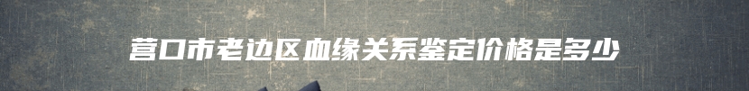 营口市老边区血缘关系鉴定价格是多少