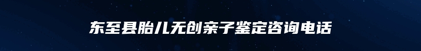 东至县胎儿无创亲子鉴定咨询电话