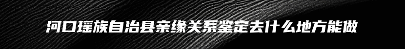 河口瑶族自治县亲缘关系鉴定去什么地方能做