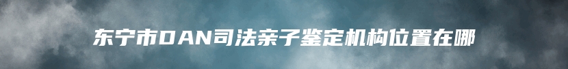 东宁市DAN司法亲子鉴定机构位置在哪