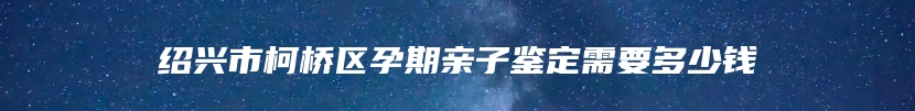 绍兴市柯桥区孕期亲子鉴定需要多少钱