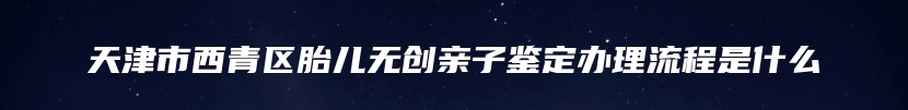 天津市西青区胎儿无创亲子鉴定办理流程是什么