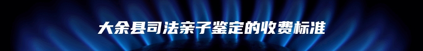 大余县司法亲子鉴定的收费标准