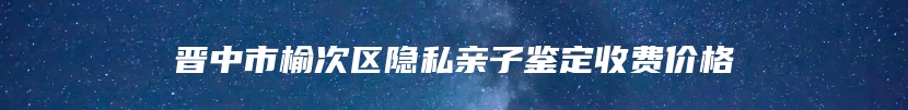 晋中市榆次区隐私亲子鉴定收费价格