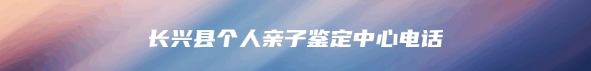 长兴县个人亲子鉴定中心电话