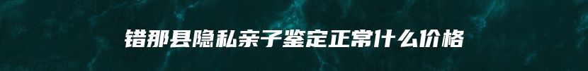 错那县隐私亲子鉴定正常什么价格