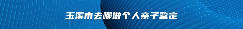 玉溪市去哪做个人亲子鉴定