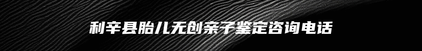 利辛县胎儿无创亲子鉴定咨询电话