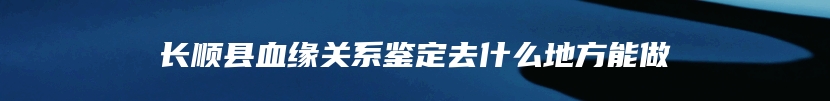 长顺县血缘关系鉴定去什么地方能做