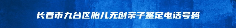 长春市九台区胎儿无创亲子鉴定电话号码